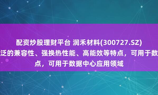 配资炒股理财平台 润禾材料(300727.SZ)：冷却液具备广泛的兼容性、强换热性能、高能效等特点，可用于数据中心应用领域