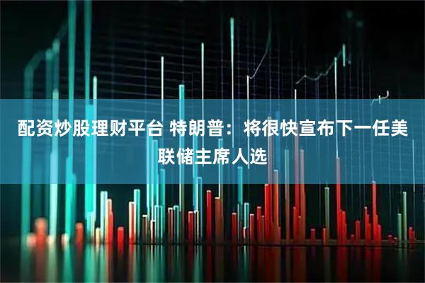 配资炒股理财平台 特朗普：将很快宣布下一任美联储主席人选