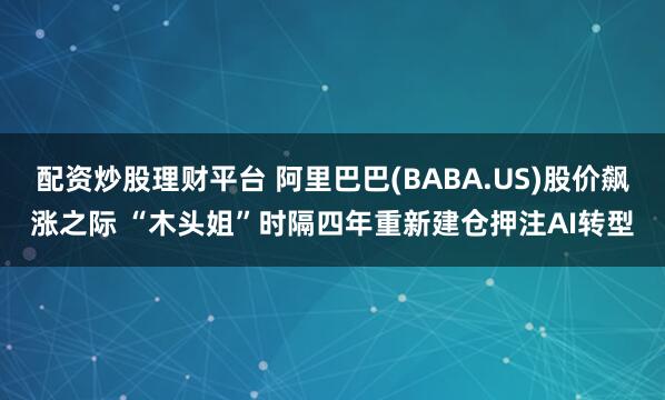 配资炒股理财平台 阿里巴巴(BABA.US)股价飙涨之际 “木头姐”时隔四年重新建仓押注AI转型