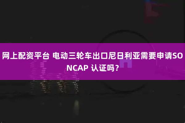 网上配资平台 电动三轮车出口尼日利亚需要申请SONCAP 认证吗？