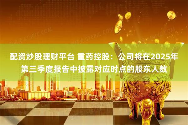 配资炒股理财平台 重药控股：公司将在2025年第三季度报告中披露对应时点的股东人数